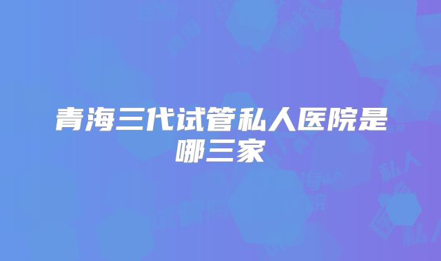 青海三代试管私人医院是哪三家