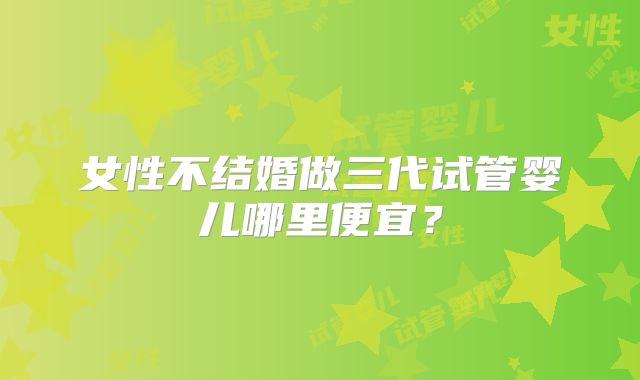 女性不结婚做三代试管婴儿哪里便宜?