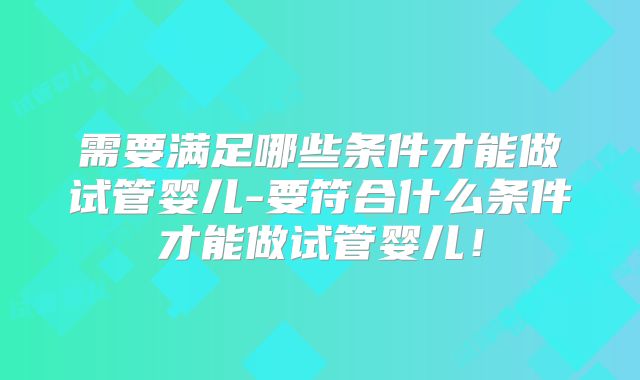 需要满足哪些条件才能做试管婴儿-要符合什么条件才能做试管婴儿!