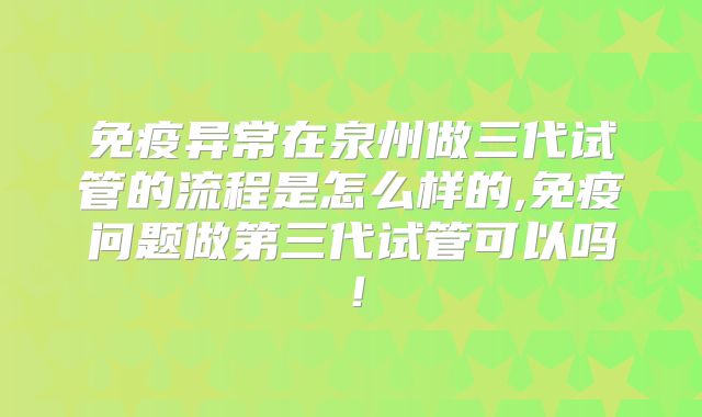 免疫异常在泉州做三代试管的流程是怎么样的,免疫问题做第三代试管可以吗!