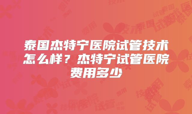 泰国杰特宁医院试管技术怎么样?杰特宁试管医院费用多少