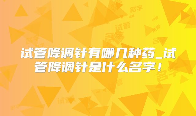 试管降调针有哪几种药_试管降调针是什么名字!