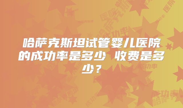 哈萨克斯坦试管婴儿医院的成功率是多少 收费是多少？