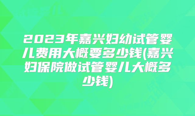 2023年嘉兴妇幼试管婴儿费用大概要多少钱(嘉兴妇保院做试管婴儿大概多少钱)