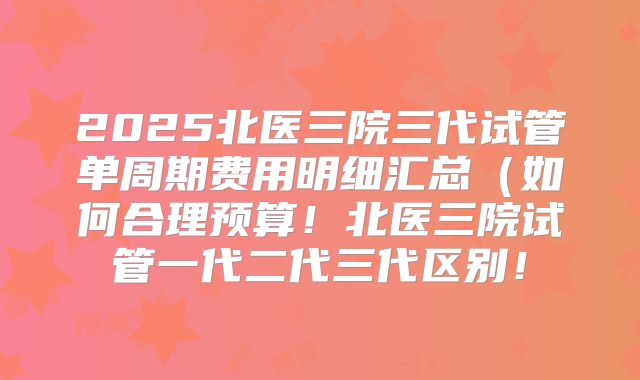 2025北医三院三代试管单周期费用明细汇总(如何合理预算!北医三院试管一代二代三代区别!