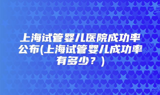 上海试管婴儿医院成功率公布(上海试管婴儿成功率有多少？)