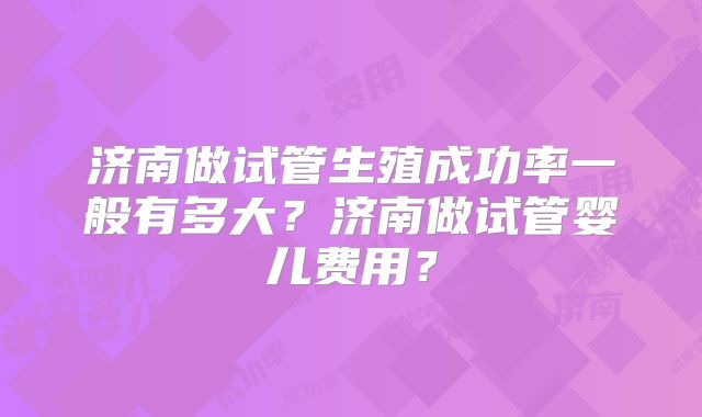 济南做试管生殖成功率一般有多大？济南做试管婴儿费用？
