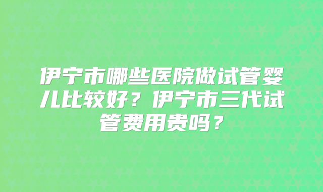 伊宁市哪些医院做试管婴儿比较好?伊宁市三代试管费用贵吗?