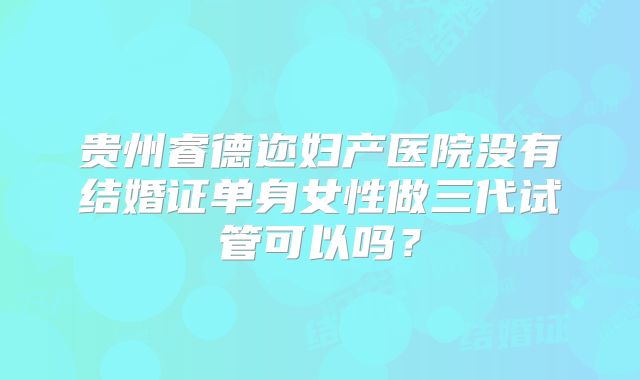 贵州睿德迩妇产医院没有结婚证单身女性做三代试管可以吗？