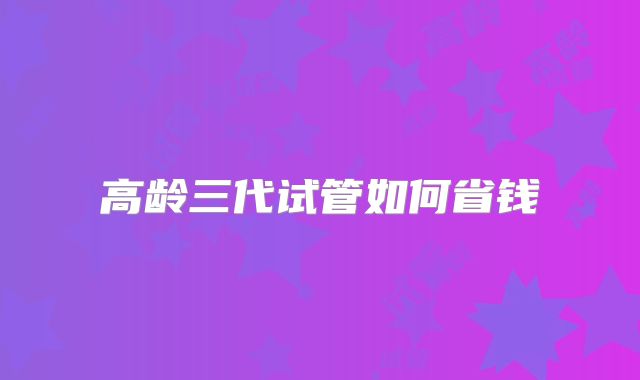 高龄三代试管如何省钱