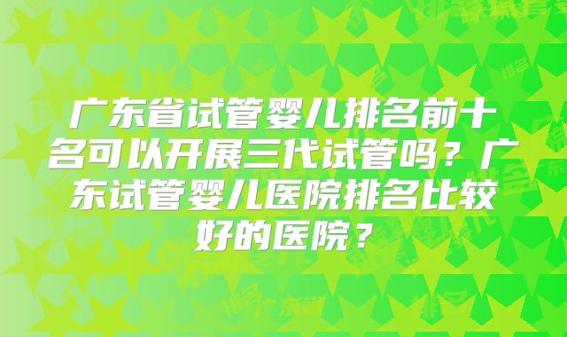 广东省试管婴儿排名前十名可以开展三代试管吗?广东试管婴儿医院排名比较好的医院?