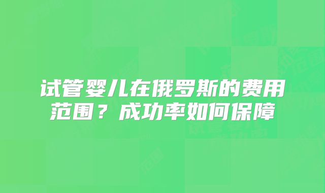 试管婴儿在俄罗斯的费用范围?成功率如何保障