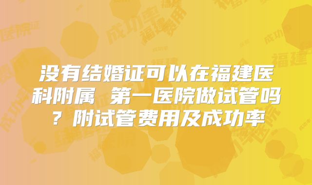没有结婚证可以在福建医科附属 第一医院做试管吗？附试管费用及成功率