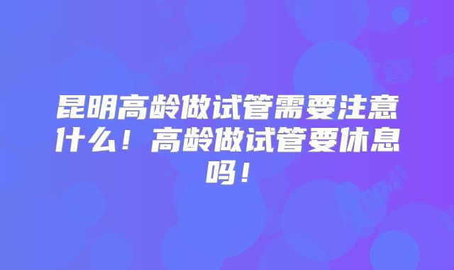 昆明高龄做试管需要注意什么！高龄做试管要休息吗！