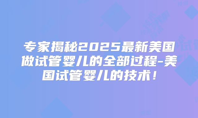 专家揭秘2025最新美国做试管婴儿的全部过程-美国试管婴儿的技术!