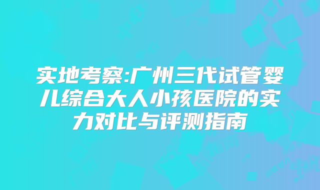 实地考察:广州三代试管婴儿综合大人小孩医院的实力对比与评测指南