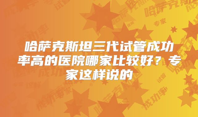 哈萨克斯坦三代试管成功率高的医院哪家比较好?专家这样说的