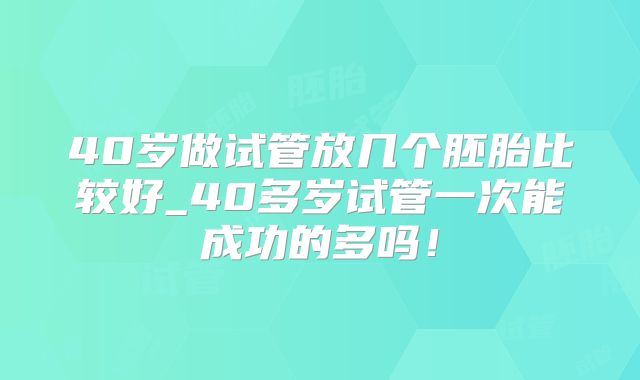 40岁做试管放几个胚胎比较好_40多岁试管一次能成功的多吗!