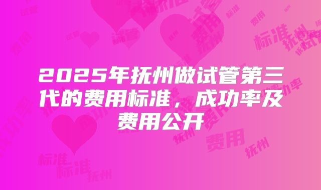 2025年抚州做试管第三代的费用标准，成功率及费用公开