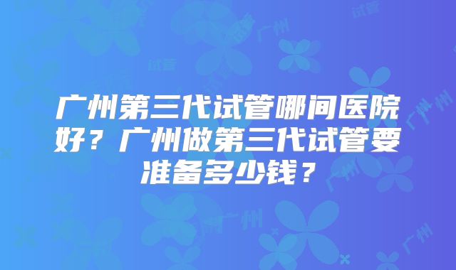 广州第三代试管哪间医院好？广州做第三代试管要准备多少钱？