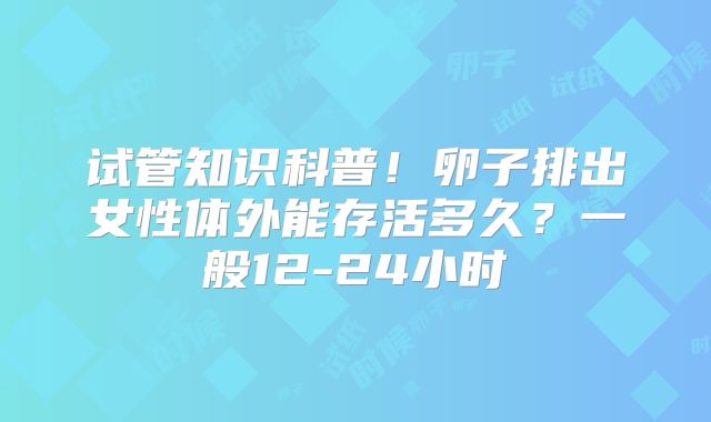 试管知识科普!卵子排出女性体外能存活多久?一般12-24小时