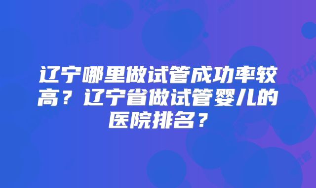 辽宁哪里做试管成功率较高？辽宁省做试管婴儿的医院排名？