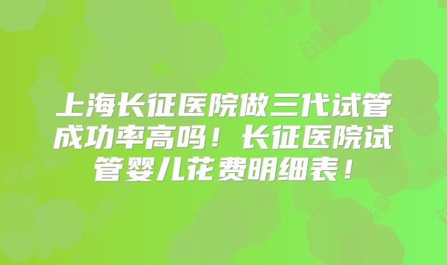 上海长征医院做三代试管成功率高吗！长征医院试管婴儿花费明细表！