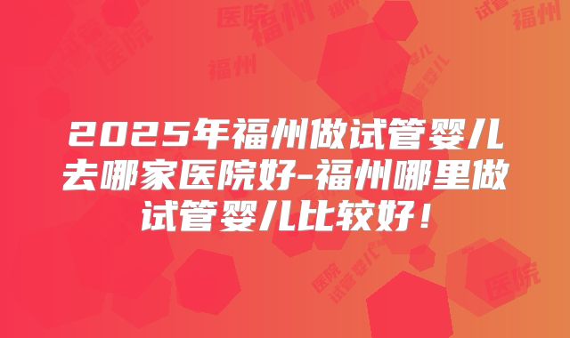 2025年福州做试管婴儿去哪家医院好-福州哪里做试管婴儿比较好！