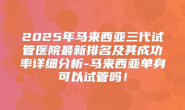2025年马来西亚三代试管医院最新排名及其成功率详细分析-马来西亚单身可以试管吗！