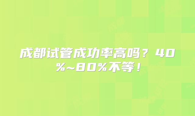 成都试管成功率高吗?40%~80%不等!