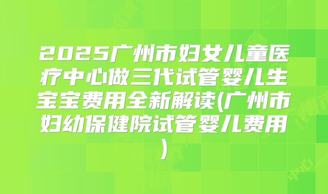 2025广州市妇女儿童医疗中心做三代试管婴儿生宝宝费用全新解读(广州市妇幼保健院试管婴儿费用)