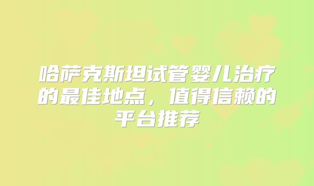 哈萨克斯坦试管婴儿治疗的最佳地点，值得信赖的平台推荐