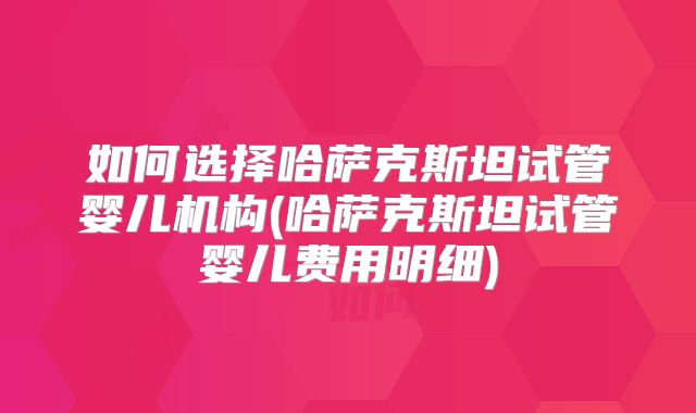 如何选择哈萨克斯坦试管婴儿机构(哈萨克斯坦试管婴儿费用明细)