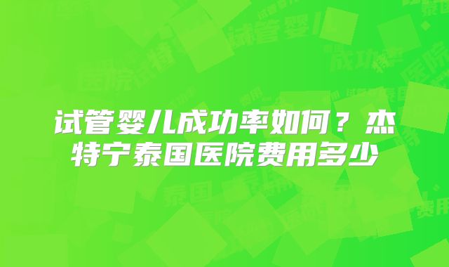 试管婴儿成功率如何？杰特宁泰国医院费用多少