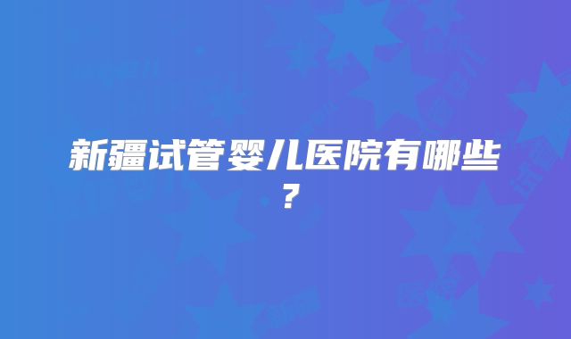 新疆试管婴儿医院有哪些？