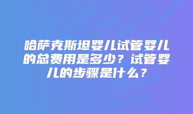 哈萨克斯坦婴儿试管婴儿的总费用是多少？试管婴儿的步骤是什么？