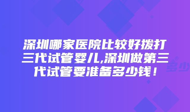 深圳哪家医院比较好拨打三代试管婴儿,深圳做第三代试管要准备多少钱！