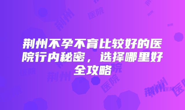 荆州不孕不育比较好的医院行内秘密，选择哪里好全攻略