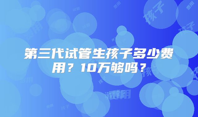 第三代试管生孩子多少费用？10万够吗？