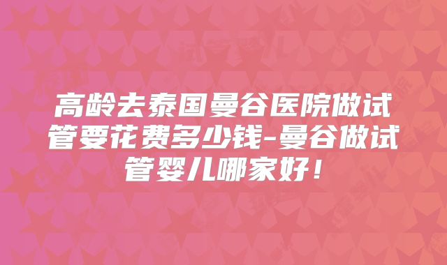 高龄去泰国曼谷医院做试管要花费多少钱-曼谷做试管婴儿哪家好!