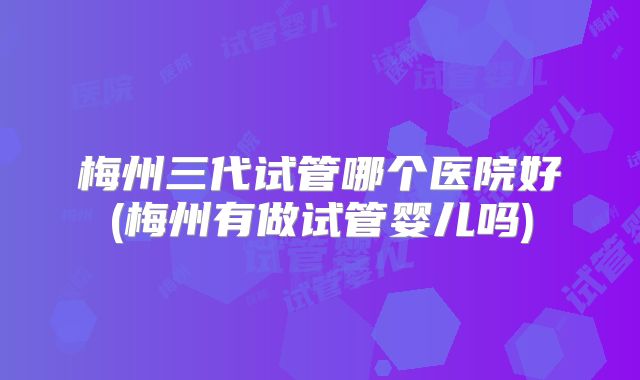 梅州三代试管哪个医院好(梅州有做试管婴儿吗)