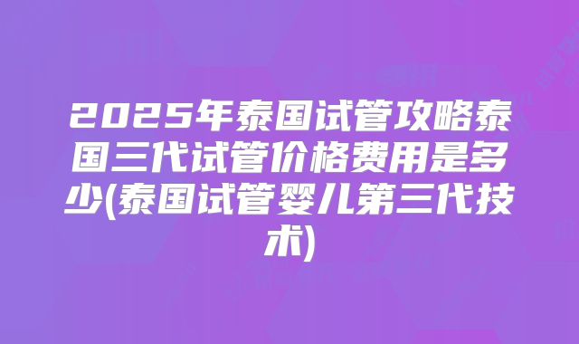 2025年泰国试管攻略泰国三代试管价格费用是多少(泰国试管婴儿第三代技术)
