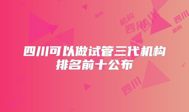 四川可以做试管三代机构排名前十公布