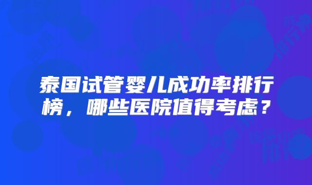 泰国试管婴儿成功率排行榜，哪些医院值得考虑？