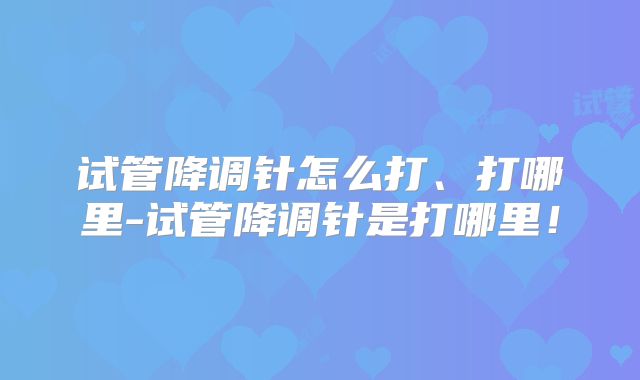 试管降调针怎么打、打哪里-试管降调针是打哪里！