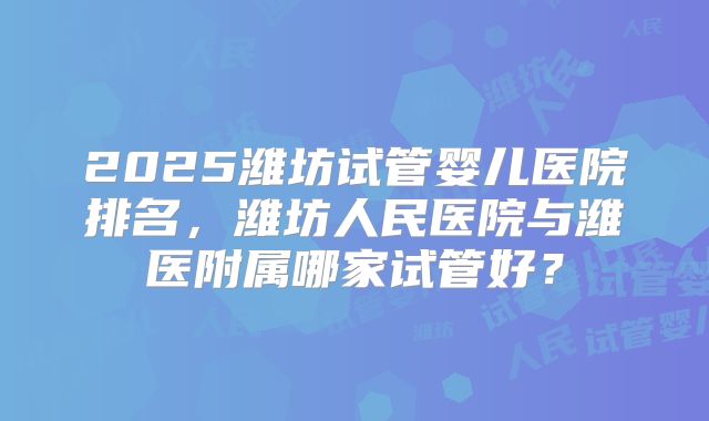 2025潍坊试管婴儿医院排名，潍坊人民医院与潍医附属哪家试管好？