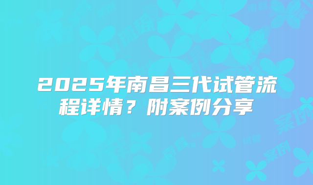 2025年南昌三代试管流程详情？附案例分享