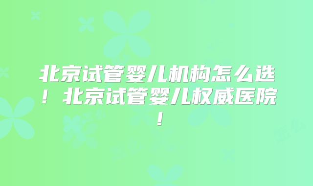 北京试管婴儿机构怎么选!北京试管婴儿权威医院!