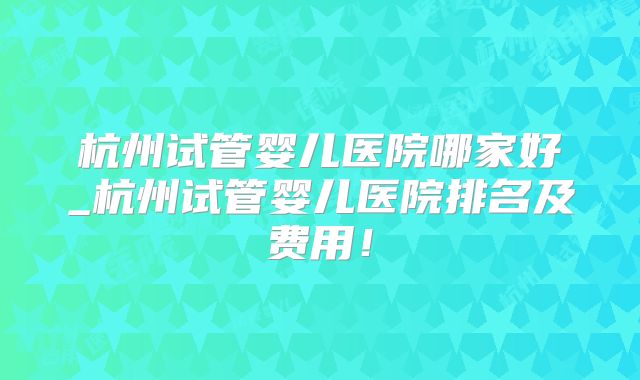 杭州试管婴儿医院哪家好_杭州试管婴儿医院排名及费用！
