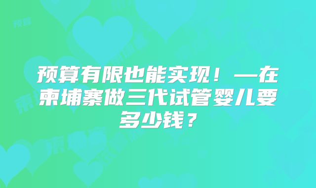 预算有限也能实现!—在柬埔寨做三代试管婴儿要多少钱?